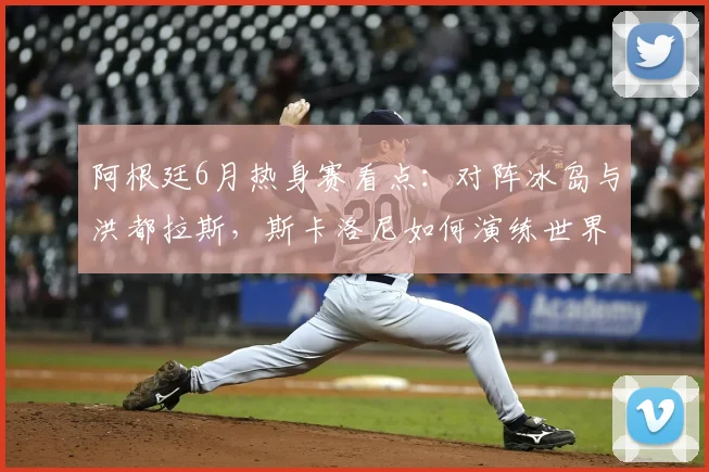 阿根廷6月热身赛看点：对阵冰岛与洪都拉斯，斯卡洛尼如何演练世界杯战术？