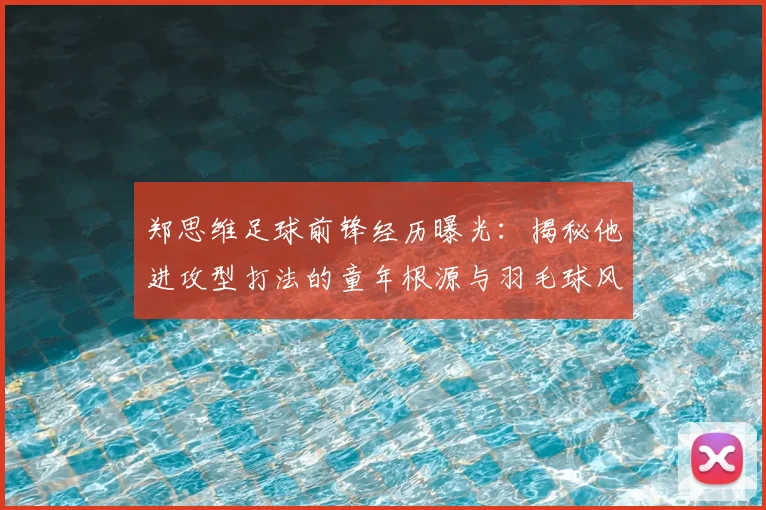 郑思维足球前锋经历曝光：揭秘他进攻型打法的童年根源与羽毛球风格形成