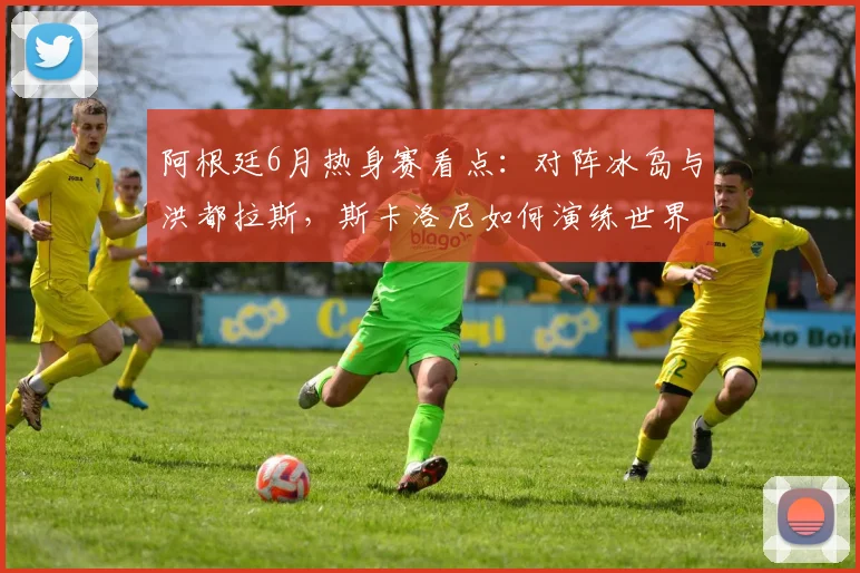 阿根廷6月热身赛看点：对阵冰岛与洪都拉斯，斯卡洛尼如何演练世界杯战术？