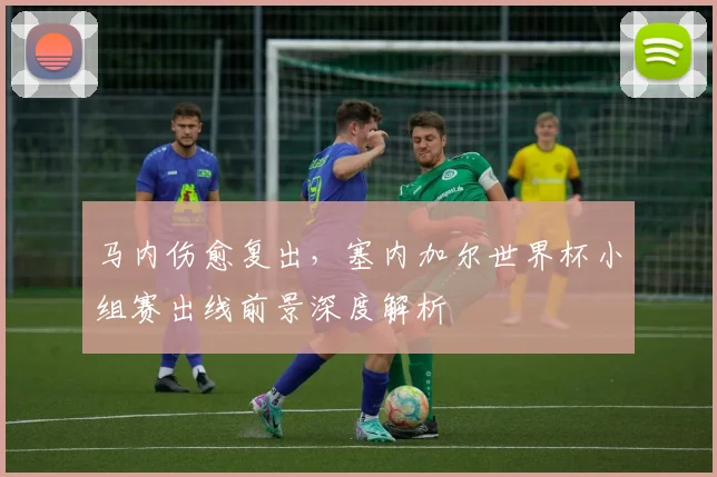 马内伤愈复出，塞内加尔世界杯小组赛出线前景深度解析