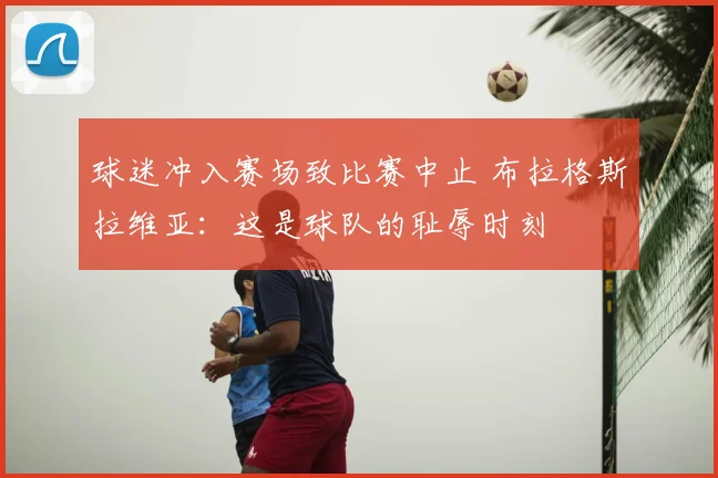 球迷冲入赛场致比赛中止 布拉格斯拉维亚:这是球队的耻辱时刻