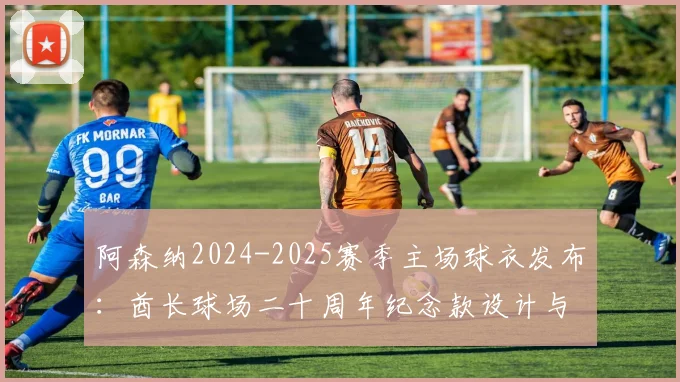 阿森纳2024-2025赛季主场球衣发布：酋长球场二十周年纪念款设计与购买全攻略